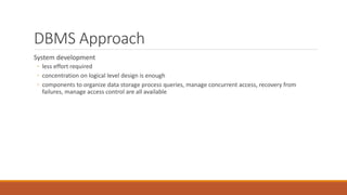 DBMS Approach
System development
◦ less effort required
◦ concentration on logical level design is enough
◦ components to organize data storage process queries, manage concurrent access, recovery from
failures, manage access control are all available
 
