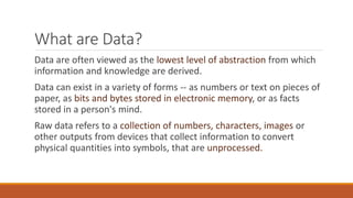 What are Data?
Data are often viewed as the lowest level of abstraction from which
information and knowledge are derived.
Data can exist in a variety of forms -- as numbers or text on pieces of
paper, as bits and bytes stored in electronic memory, or as facts
stored in a person's mind.
Raw data refers to a collection of numbers, characters, images or
other outputs from devices that collect information to convert
physical quantities into symbols, that are unprocessed.
 