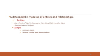 •A data model is made up of entities and relationships.
i. Entities
• Entity: a “thing” or “object” in the enterprise that is distinguishable from other objects
– Described by a set of attributes
• Example
» CUSTOMER, ORDER
» Attribute: Customer Name, Address, Order ID
30
 