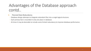 Advantages of the Database approach
contd..
2. Planned Data Redundancy
◦ Database design attempts to integrate redundant files into a single logical structure.
◦ Each primary fact is recorded in only one place in database.
◦ At times it may be desirable to include some limited redundancy to improve database performance.
42
 