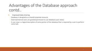 Advantages of the Database approach
contd..
4. Improved data sharing
◦ Database is designed as a shared corporate resource.
◦ External/internal users are granted permission to use database.(user views)
◦ A user view is a logical description of some portion of the database that is required by a user to perform
some task.
45
 