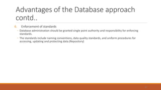 Advantages of the Database approach
contd..
6. Enforcement of standards
◦ Database administration should be granted single point authority and responsibility for enforcing
standards.
◦ The standards include naming conventions, data quality standards, and uniform procedures for
accessing, updating and protecting data.(Repository)
47
 