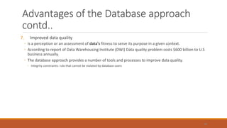 Advantages of the Database approach
contd..
7. Improved data quality
◦ is a perception or an assessment of data's fitness to serve its purpose in a given context.
◦ According to report of Data Warehousing Institute (DWI) Data quality problem costs $600 billion to U.S
business annually.
◦ The database approach provides a number of tools and processes to improve data quality.
◦ Integrity constraints: rule that cannot be violated by database users
48
 
