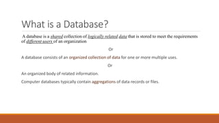 What is a Database?
A database is a shared collection of logically related data that is stored to meet the requirements
of different users of an organization
Or
A database consists of an organized collection of data for one or more multiple uses.
Or
An organized body of related information.
Computer databases typically contain aggregations of data records or files.
 