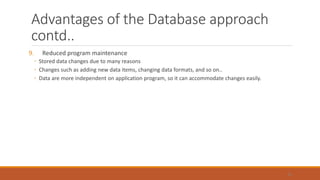 Advantages of the Database approach
contd..
9. Reduced program maintenance
◦ Stored data changes due to many reasons
◦ Changes such as adding new data items, changing data formats, and so on..
◦ Data are more independent on application program, so it can accommodate changes easily.
51
 