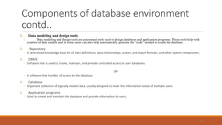 Components of database environment
contd..
1. Data modeling and design tools
o Data modeling and design tools are automated tools used to design databases and application programs. These tools help with
creation of data models and in some cases can also help automatically generate the “code” needed to create the database.
2. Repository
◦ A centralized knowledge base for all data definitions, data relationships, screen, and report formats, and other system components.
3. DBMS
◦ Software that is used to create, maintain, and provide controlled access to user databases.
OR
◦ A software that handles all access to the database
4. Database
◦ Organized collection of logically related data, usually designed to meet the information needs of multiple users.
5. Application programs
◦ Used to create and maintain the database and provide information to users.
54
 