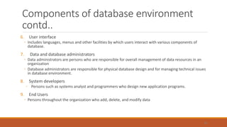 Components of database environment
contd..
6. User interface
◦ Includes languages, menus and other facilities by which users interact with various components of
database.
7. Data and database administrators
◦ Data administrators are persons who are responsible for overall management of data resources in an
organization
◦ Database administrators are responsible for physical database design and for managing technical issues
in database environment.
8. System developers
◦ Persons such as systems analyst and programmers who design new application programs.
9. End Users
◦ Persons throughout the organization who add, delete, and modify data
55
 