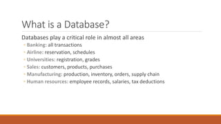 What is a Database?
Databases play a critical role in almost all areas
◦ Banking: all transactions
◦ Airline: reservation, schedules
◦ Universities: registration, grades
◦ Sales: customers, products, purchases
◦ Manufacturing: production, inventory, orders, supply chain
◦ Human resources: employee records, salaries, tax deductions
 