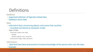 Definitions
Database:
◦ organized collection of logically related data
◦ Database stores data
Data:
◦ referred to facts concerning objects and events that could be
◦ recorded and stored on computer media
◦ Types of data
◦ Structured: numbers, text, dates
◦ Example
◦ Students regd No, name, contact No
◦ Unstructured: images, video, documents
Information:
◦ data that have been processed to increase knowledge of the person who uses the data.
◦ Example
–Consider the following facts 9
 