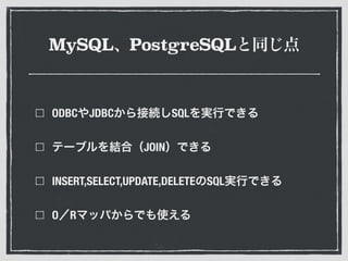 MySQL、PostgreSQLと同じ点
ODBCやJDBCから接続しSQLを実行できる
テーブルを結合（JOIN）できる
INSERT,SELECT,UPDATE,DELETEのSQL実行できる
O／Rマッパからでも使える
 