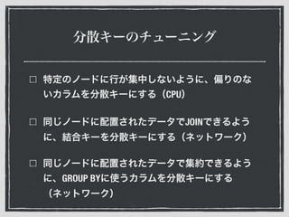 分散キーのチューニング
特定のノードに行が集中しないように、偏りのな
いカラムを分散キーにする（CPU）
同じノードに配置されたデータでJOINできるよう
に、結合キーを分散キーにする（ネットワーク）
同じノードに配置されたデータで集約できるよう
に、GROUP BYに使うカラムを分散キーにする
（ネットワーク）
 