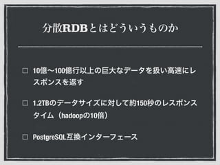 分散RDBとはどういうものか
10億∼100億行以上の巨大なデータを扱い高速にレ
スポンスを返す
1.2TBのデータサイズに対して約150秒のレスポンス
タイム（hadoopの10倍）
PostgreSQL互換インターフェース
 