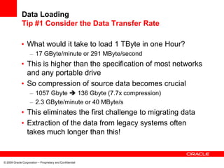 © 2009 Oracle Corporation – Proprietary and Confidential
Data Loading
Tip #1 Consider the Data Transfer Rate
• What would it take to load 1 TByte in one Hour?
– 17 GByte/minute or 291 MByte/second
• This is higher than the specification of most networks
and any portable drive
• So compression of source data becomes crucial
– 1057 Gbyte  136 Gbyte (7.7x compression)
– 2.3 GByte/minute or 40 MByte/s
• This eliminates the first challenge to migrating data
• Extraction of the data from legacy systems often
takes much longer than this!
 