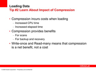 © 2009 Oracle Corporation – Proprietary and Confidential
Loading Data
Tip #2 Learn About Impact of Compression
• Compression incurs costs when loading
– Increased CPU time
– Increased elapsed time
• Compression provides benefits
– For scans
– For backup and recovery
• Write-once and Read-many means that compression
is a net benefit, not a cost
 