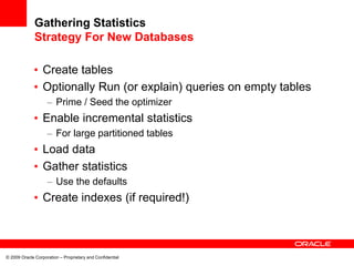 © 2009 Oracle Corporation – Proprietary and Confidential
Gathering Statistics
Strategy For New Databases
• Create tables
• Optionally Run (or explain) queries on empty tables
– Prime / Seed the optimizer
• Enable incremental statistics
– For large partitioned tables
• Load data
• Gather statistics
– Use the defaults
• Create indexes (if required!)
 