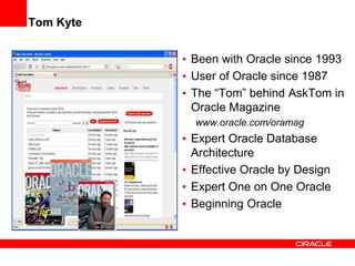 Tom Kyte
• Been with Oracle since 1993
• User of Oracle since 1987
• The “Tom” behind AskTom in
Oracle Magazine
www.oracle.com/oramag
• Expert Oracle Database
Architecture
• Effective Oracle by Design
• Expert One on One Oracle
• Beginning Oracle
 