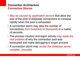 Connection Architecture
Connection Storms
• May be caused by application servers that allow the
size of the pool of database connections to increase
rapidly when the pool is exhausted
• A connection storm may take the number of
connections from hundreds to thousands in a matter
of seconds
• The process creation and logon activity may mask the
real problem of why the connection pool was
exhausted and make debugging a longer process
• A connection storm may render the database server
unstable, unusable
 