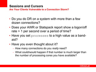 Sessions and Cursors
Are Your Clients Vulnerable to a Connection Storm?
• Do you do DR on a system with more than a few
dozen connections?
• Does your AWR or Statspack report show a logon/off
rate > 1 per second over a period of time?
• Have you set processes to a high value as a band-
aid?
• Have you even thought about it?
– How many connections do you really need?
– What could/would happen if that number is much larger than
the number of processing cores you have available?
 