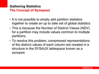 Gathering Statistics
The Concept of Synopses
• It is not possible to simply add partition statistics
together to create an up to date set of global statistics
• This is because the Number of Distinct Values (NDV)
for a partition may include values common to multiple
partitions.
• To resolve this problem, compressed representations
of the distinct values of each column are created in a
structure in the SYSAUX tablespace known as a
synopsis
 