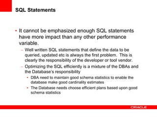 SQL Statements
• It cannot be emphasized enough SQL statements
have more impact than any other performance
variable.
– Well written SQL statements that define the data to be
queried, updated etc is always the first problem. This is
clearly the responsibility of the developer or tool vendor.
– Optimizing the SQL efficiently is a mixture of the DBAs and
the Database’s responsibility
• DBA need to maintain good schema statistics to enable the
database make good cardinality estimates
• The Database needs choose efficient plans based upon good
schema statistics
 