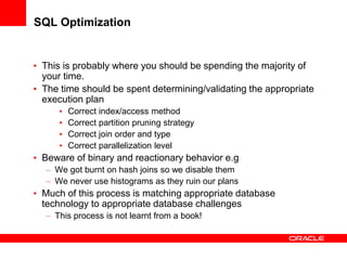 SQL Optimization
• This is probably where you should be spending the majority of
your time.
• The time should be spent determining/validating the appropriate
execution plan
• Correct index/access method
• Correct partition pruning strategy
• Correct join order and type
• Correct parallelization level
• Beware of binary and reactionary behavior e.g
– We got burnt on hash joins so we disable them
– We never use histograms as they ruin our plans
• Much of this process is matching appropriate database
technology to appropriate database challenges
– This process is not learnt from a book!
 