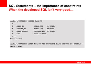 SQL Statements – the importance of constraints
When the developed SQL isn’t very good…
ops$tkyte%ORA11GR2> CREATE TABLE T1
2 (
3 ORDER_ID NUMBER(18) NOT NULL,
4 ACCOUNT_NO NUMBER(10) NOT NULL,
5 ORDER_NUMBER VARCHAR2(20) NOT NULL,
6 data varchar2(1000)
7 );
Table created.
ops$tkyte%ORA11GR2> ALTER TABLE T1 ADD CONSTRAINT T1_PK1 PRIMARY KEY (ORDER_ID);
Table altered.
 