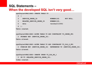 ops$tkyte%ORA11GR2> CREATE TABLE T3
2 (
3 SERVICE_ORDER_ID NUMBER(18) NOT NULL,
4 RELATED_SERVICE_ORDER_ID NUMBER(18),
5 data varchar2(1000)
6 );
Table created.
ops$tkyte%ORA11GR2> ALTER TABLE T3 ADD CONSTRAINT T3_ORDER_PK1
2 PRIMARY KEY (SERVICE_ORDER_ID);
Table altered.
ops$tkyte%ORA11GR2> ALTER TABLE T3 ADD CONSTRAINT T3_OLS_S_FK1
2 FOREIGN KEY (SERVICE_ORDER_ID) REFERENCES T2 (SERVICE_ORDER_ID);
Table altered.
ops$tkyte%ORA11GR2> CREATE INDEX T3_OLS_RS_1
2 ON T3 (RELATED_SERVICE_ORDER_ID);
Index created.
SQL Statements –
When the developed SQL isn’t very good…
 