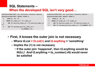 ops$tkyte%ORA11GR2> set autotrace traceonly explain
ops$tkyte%ORA11GR2> SELECT COUNT(*)
2 FROM T1, T2, T3
3 WHERE T2.order_id = T1.order_id
4 AND T2.service_order_id = T3.service_order_id
(+)
5 AND T3.related_service_order_id =
TO_NUMBER(:v0);
• First, it knows the outer join is not necessary
– Where t2.col = t3.col(+) and t3.anything = ‘something’
– Implies the (+) is not necessary
• If the outer join ‘happened’, then t3.anything would be
NULL! And t3.anything = to_number(:v0) would never
be satisfied
ops$tkyte%ORA11GR2> set autotrace traceonly explain
ops$tkyte%ORA11GR2> SELECT COUNT(*)
2 FROM T1, T2, T3
3 WHERE T2.order_id = T1.order_id
4 AND T2.service_order_id = T3.service_order_id
5 AND T3.related_service_order_id = TO_NUMBER(:v0);
SQL Statements –
When the developed SQL isn’t very good…
 