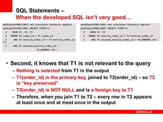 ops$tkyte%ORA11GR2> set autotrace traceonly explain
ops$tkyte%ORA11GR2> SELECT COUNT(*)
2 FROM T1, T2, T3
3 WHERE T2.order_id = T1.order_id
4 AND T2.service_order_id = T3.service_order_id
(+)
5 AND T3.related_service_order_id =
TO_NUMBER(:v0);
• Second, it knows that T1 is not relevant to the query
– Nothing is selected from T1 in the output
– T1(order_id) is the primary key, joined to T2(order_id) – so T2
is “key preserved”
– T2(order_id) is NOT NULL and is a foreign key to T1
– Therefore, when you join T1 to T2 – every row in T2 appears
at least once and at most once in the output
ops$tkyte%ORA11GR2> set autotrace traceonly explain
ops$tkyte%ORA11GR2> SELECT COUNT(*)
2 FROM T2, T3
3 WHERE T2.service_order_id = T3.service_order_id
4 AND T3.related_service_order_id = TO_NUMBER(:v0);
SQL Statements –
When the developed SQL isn’t very good…
 
