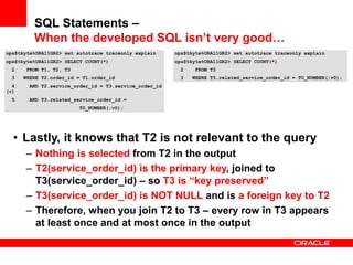 ops$tkyte%ORA11GR2> set autotrace traceonly explain
ops$tkyte%ORA11GR2> SELECT COUNT(*)
2 FROM T1, T2, T3
3 WHERE T2.order_id = T1.order_id
4 AND T2.service_order_id = T3.service_order_id
(+)
5 AND T3.related_service_order_id =
TO_NUMBER(:v0);
• Lastly, it knows that T2 is not relevant to the query
– Nothing is selected from T2 in the output
– T2(service_order_id) is the primary key, joined to
T3(service_order_id) – so T3 is “key preserved”
– T3(service_order_id) is NOT NULL and is a foreign key to T2
– Therefore, when you join T2 to T3 – every row in T3 appears
at least once and at most once in the output
ops$tkyte%ORA11GR2> set autotrace traceonly explain
ops$tkyte%ORA11GR2> SELECT COUNT(*)
2 FROM T3
3 WHERE T3.related_service_order_id = TO_NUMBER(:v0);
SQL Statements –
When the developed SQL isn’t very good…
 