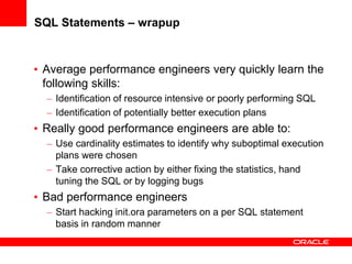SQL Statements – wrapup
• Average performance engineers very quickly learn the
following skills:
– Identification of resource intensive or poorly performing SQL
– Identification of potentially better execution plans
• Really good performance engineers are able to:
– Use cardinality estimates to identify why suboptimal execution
plans were chosen
– Take corrective action by either fixing the statistics, hand
tuning the SQL or by logging bugs
• Bad performance engineers
– Start hacking init.ora parameters on a per SQL statement
basis in random manner
 