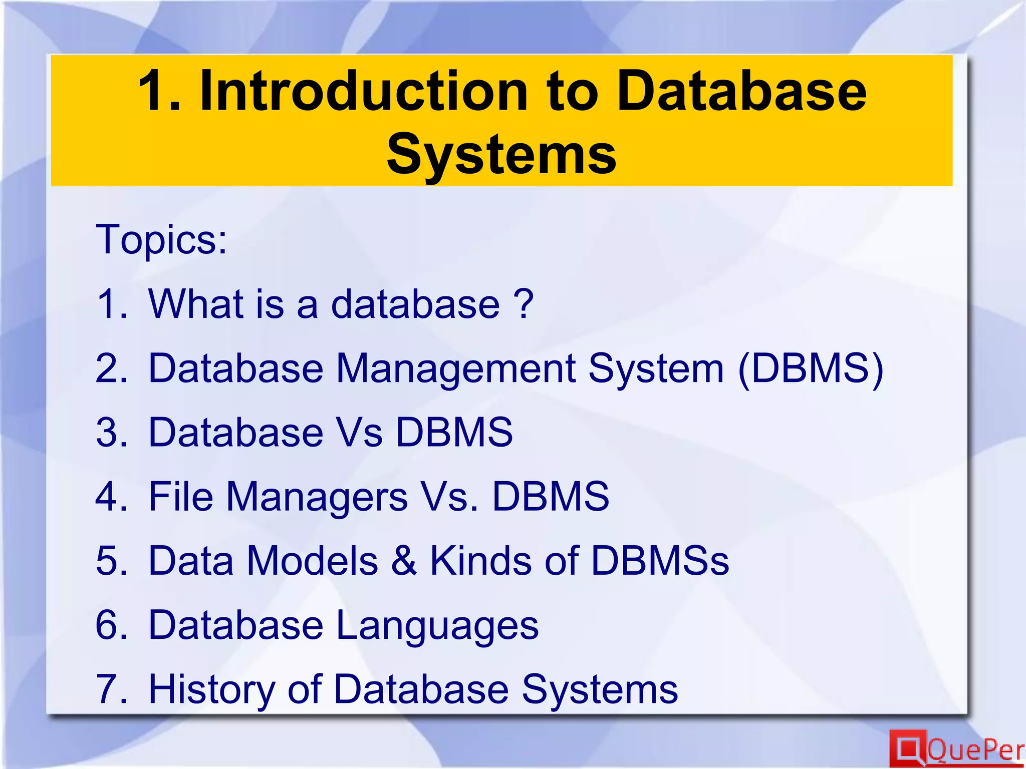 1. Introduction to Database
Systems
Topics:
1. What is a database ?
2. Database Management System (DBMS)
3. Database Vs DBMS
4. File Managers Vs. DBMS
5. Data Models & Kinds of DBMSs
6. Database Languages
7. History of Database Systems
 