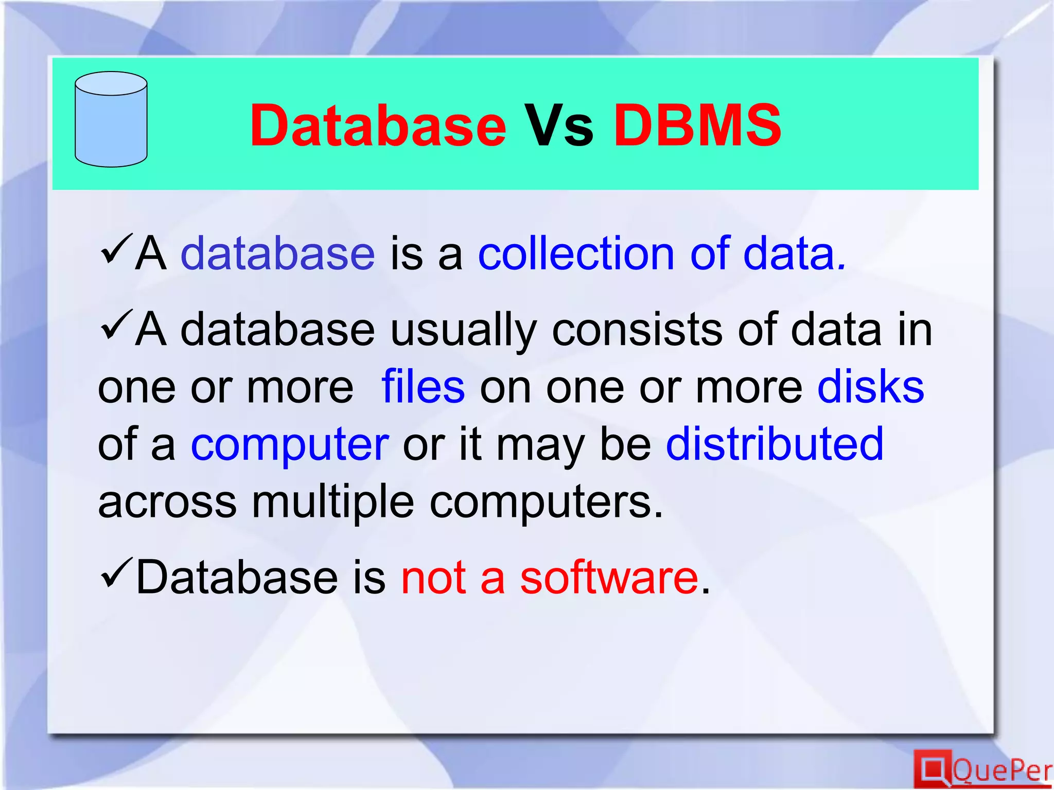 Database Vs DBMS
A database is a collection of data.
A database usually consists of data in
one or more files on one or more disks
of a computer or it may be distributed
across multiple computers.
Database is not a software.
 