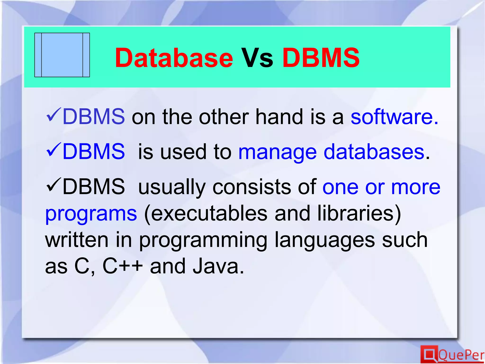 Database Vs DBMS
DBMS on the other hand is a software.
DBMS is used to manage databases.
DBMS usually consists of one or more
programs (executables and libraries)
written in programming languages such
as C, C++ and Java.
 
