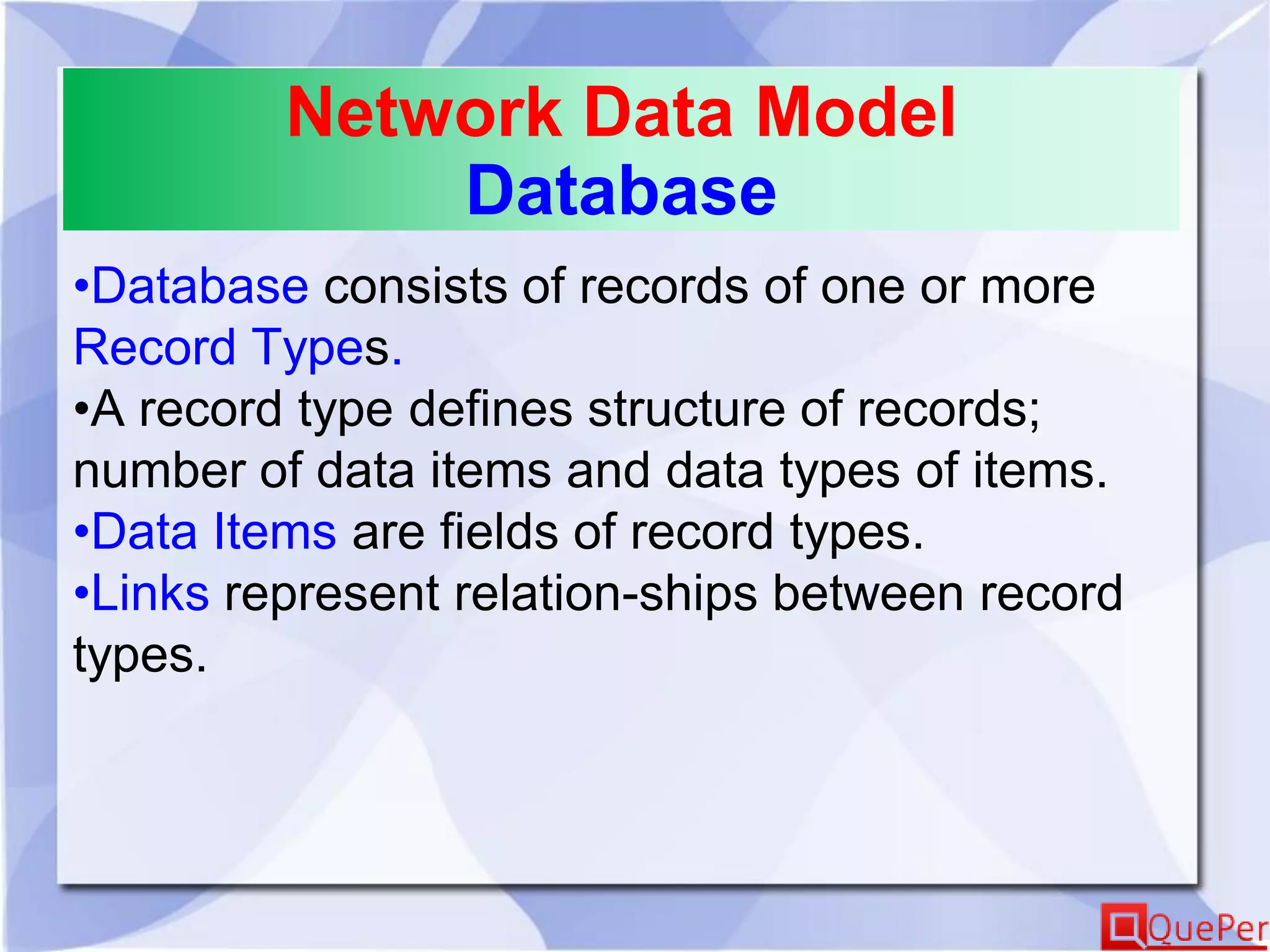 Network Data Model
Database
•Database consists of records of one or more
Record Types.
•A record type defines structure of records;
number of data items and data types of items.
•Data Items are fields of record types.
•Links represent relation-ships between record
types.
 