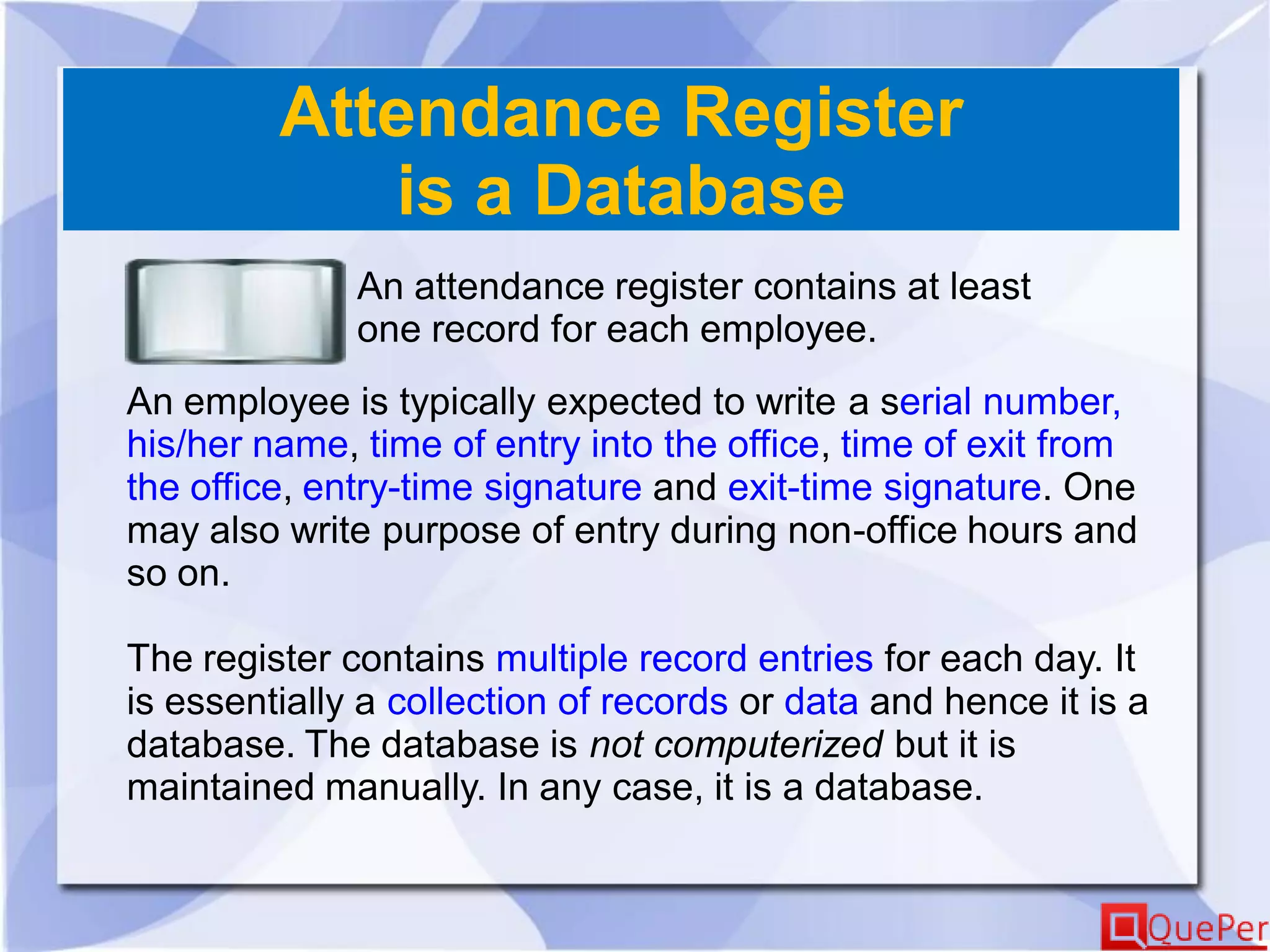 Attendance Register
is a Database
An attendance register contains at least
one record for each employee.
An employee is typically expected to write a serial number,
his/her name, time of entry into the office, time of exit from
the office, entry-time signature and exit-time signature. One
may also write purpose of entry during non-office hours and
so on.
The register contains multiple record entries for each day. It
is essentially a collection of records or data and hence it is a
database. The database is not computerized but it is
maintained manually. In any case, it is a database.
 