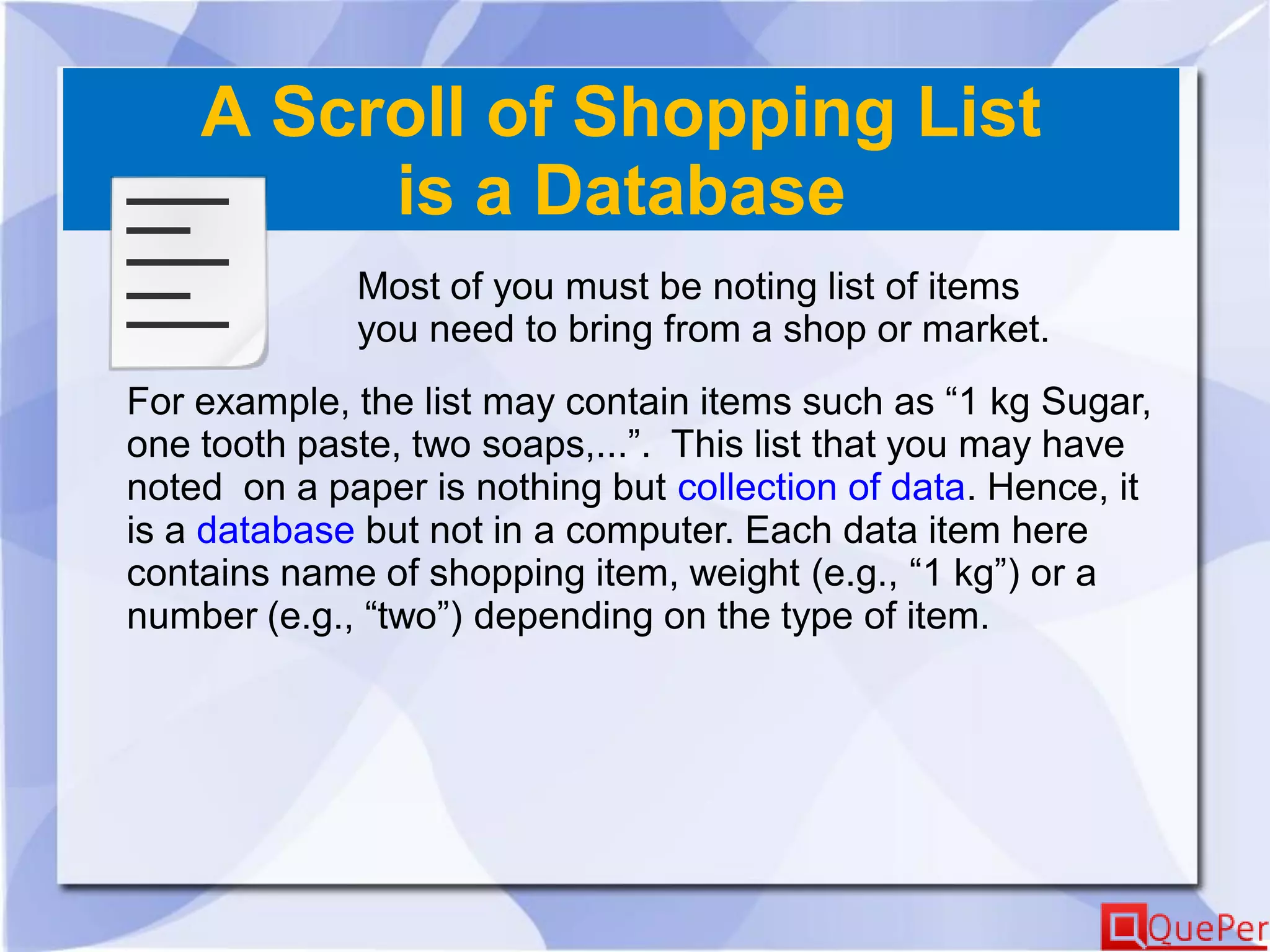 A Scroll of Shopping List
is a Database
Most of you must be noting list of items
you need to bring from a shop or market.
For example, the list may contain items such as “1 kg Sugar,
one tooth paste, two soaps,...”. This list that you may have
noted on a paper is nothing but collection of data. Hence, it
is a database but not in a computer. Each data item here
contains name of shopping item, weight (e.g., “1 kg”) or a
number (e.g., “two”) depending on the type of item.
 
