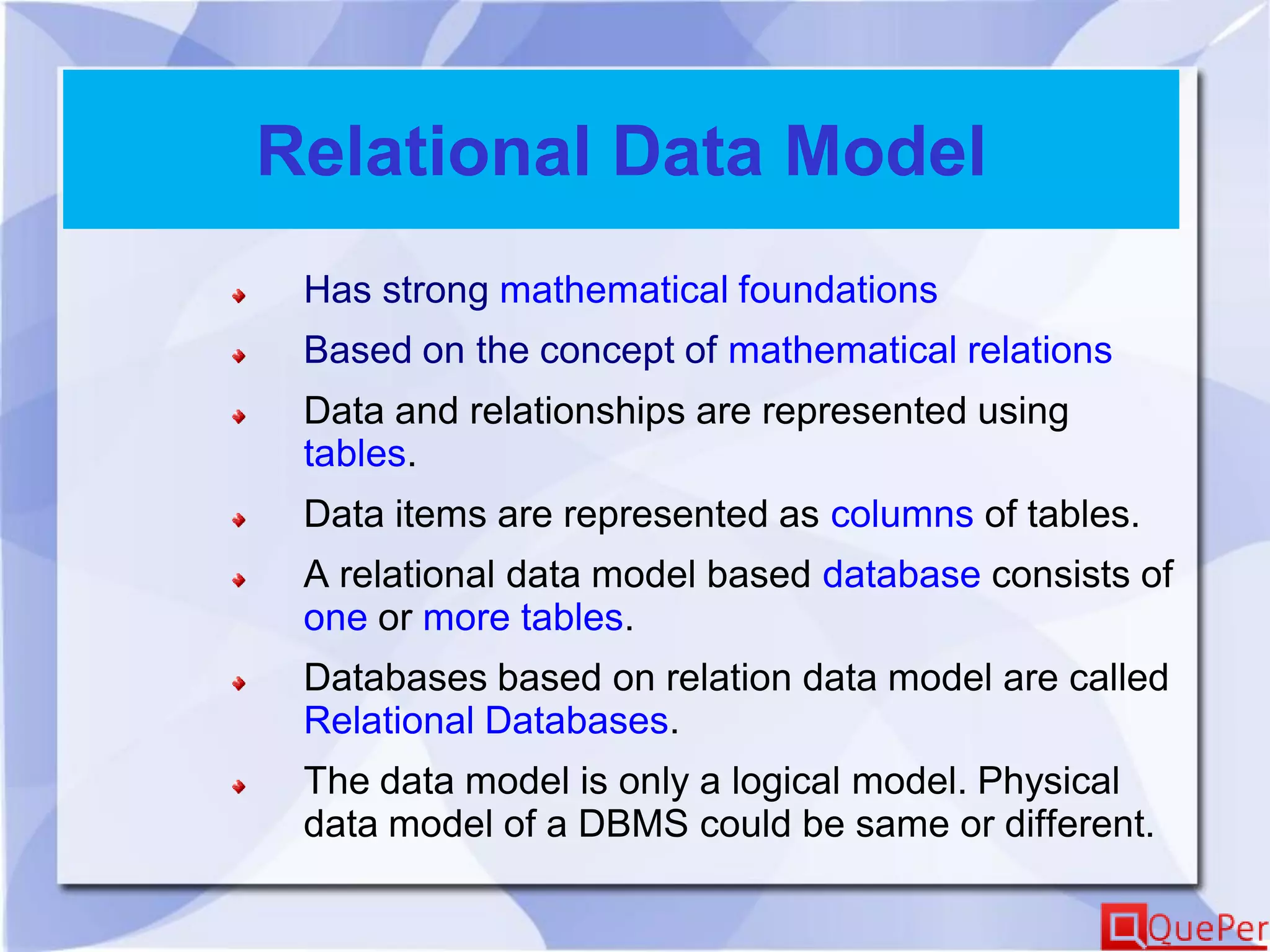 Relational Data Model
Has strong mathematical foundations
Based on the concept of mathematical relations
Data and relationships are represented using
tables.
Data items are represented as columns of tables.
A relational data model based database consists of
one or more tables.
Databases based on relation data model are called
Relational Databases.
The data model is only a logical model. Physical
data model of a DBMS could be same or different.
 