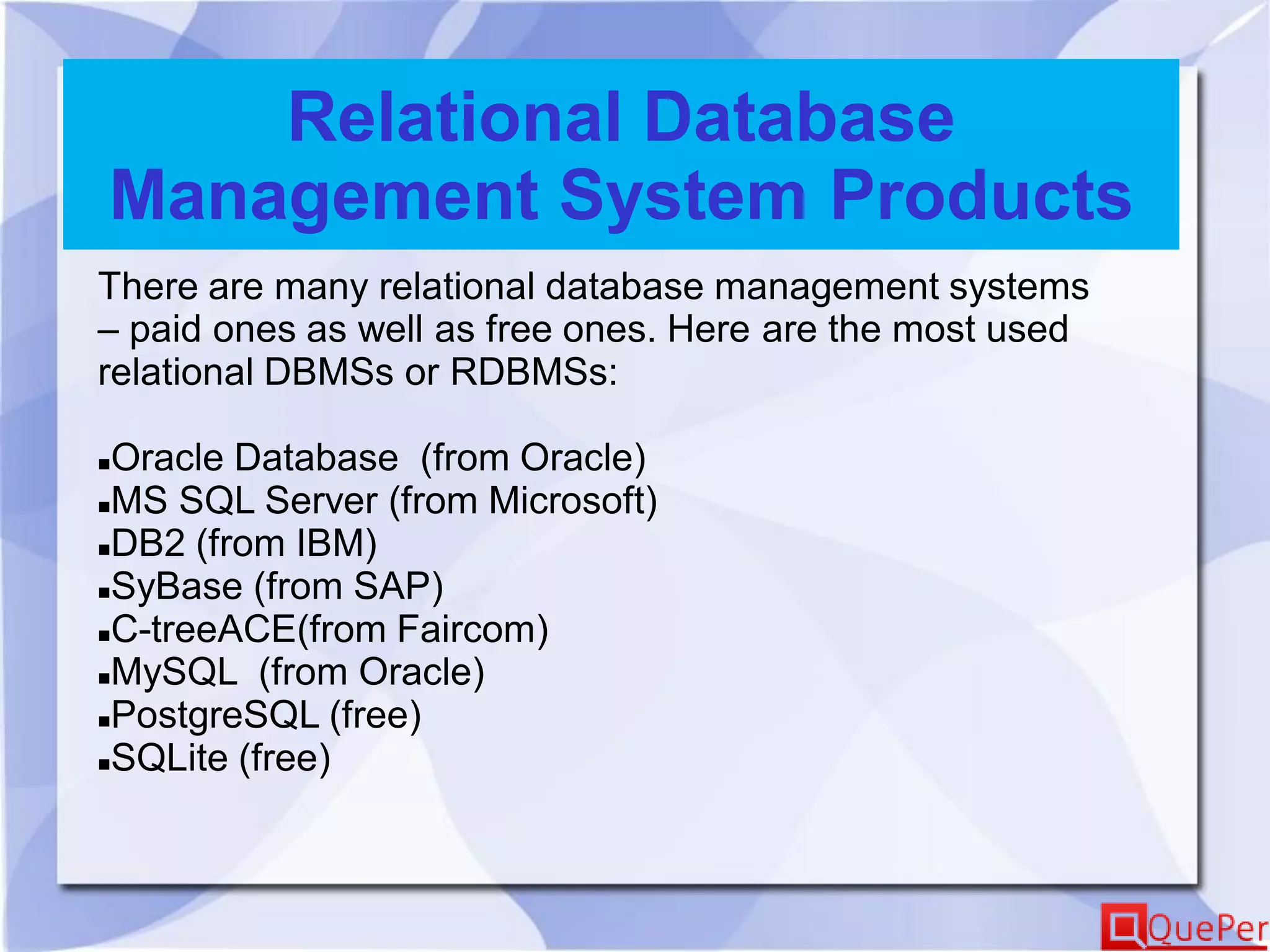 Relational Database
Management System Products
There are many relational database management systems
– paid ones as well as free ones. Here are the most used
relational DBMSs or RDBMSs:
Oracle Database (from Oracle)
MS SQL Server (from Microsoft)
DB2 (from IBM)
SyBase (from SAP)
C-treeACE(from Faircom)
MySQL (from Oracle)
PostgreSQL (free)
SQLite (free)
 