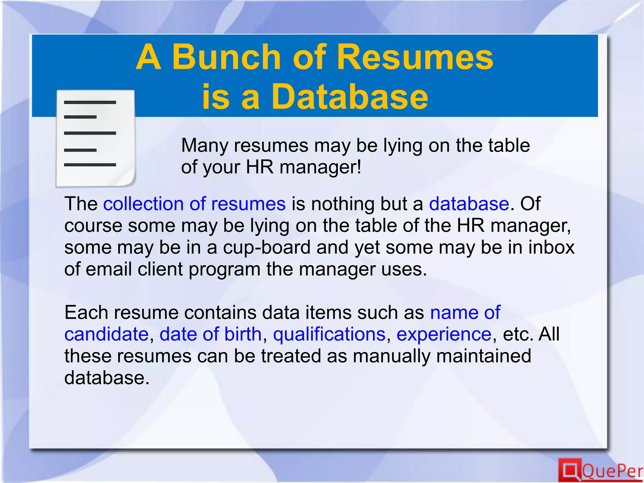 A Bunch of Resumes
is a Database
Many resumes may be lying on the table
of your HR manager!
The collection of resumes is nothing but a database. Of
course some may be lying on the table of the HR manager,
some may be in a cup-board and yet some may be in inbox
of email client program the manager uses.
Each resume contains data items such as name of
candidate, date of birth, qualifications, experience, etc. All
these resumes can be treated as manually maintained
database.
 
