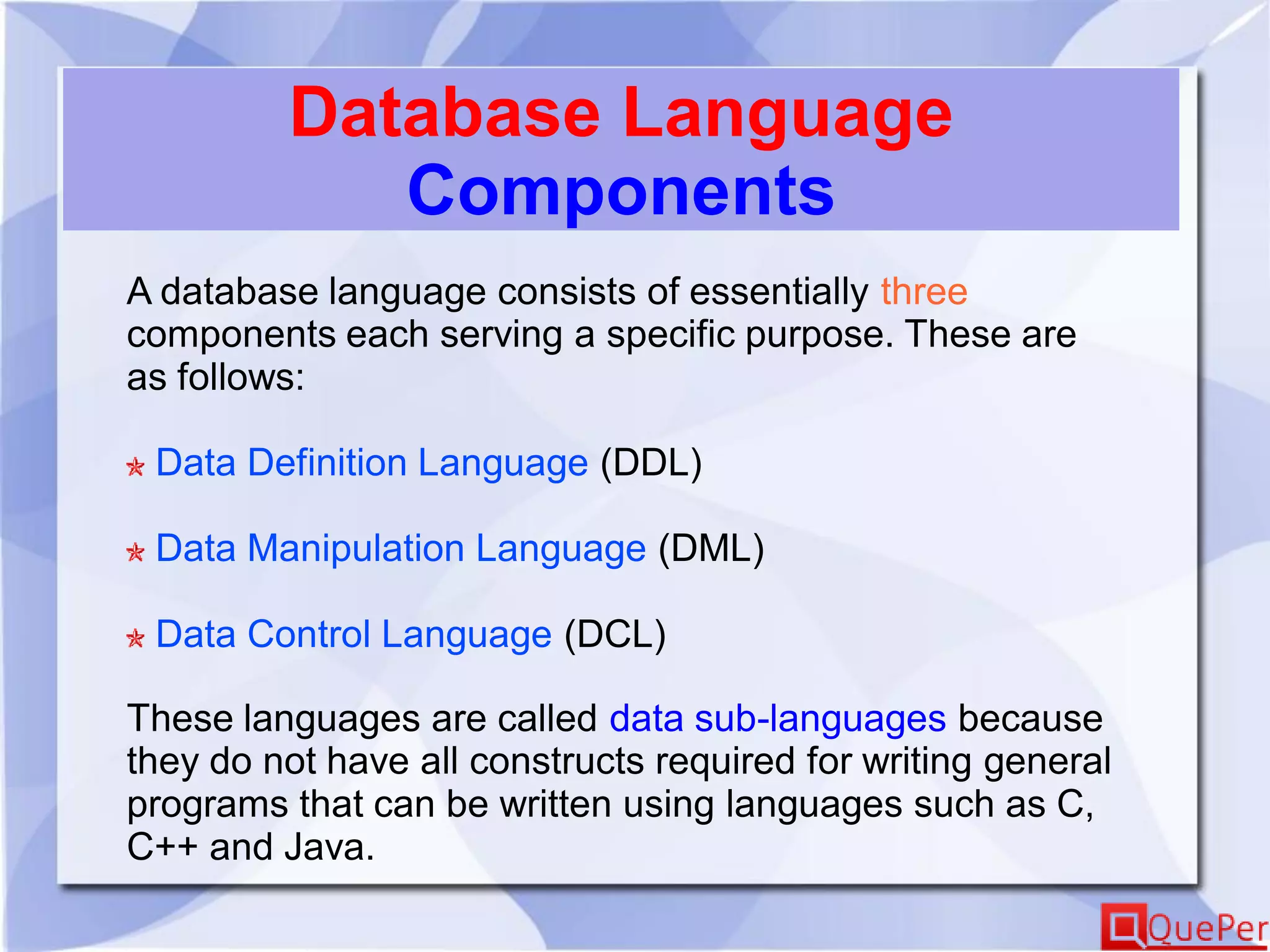 Database Language
Components
A database language consists of essentially three
components each serving a specific purpose. These are
as follows:
Data Definition Language (DDL)
Data Manipulation Language (DML)
Data Control Language (DCL)
These languages are called data sub-languages because
they do not have all constructs required for writing general
programs that can be written using languages such as C,
C++ and Java.
 