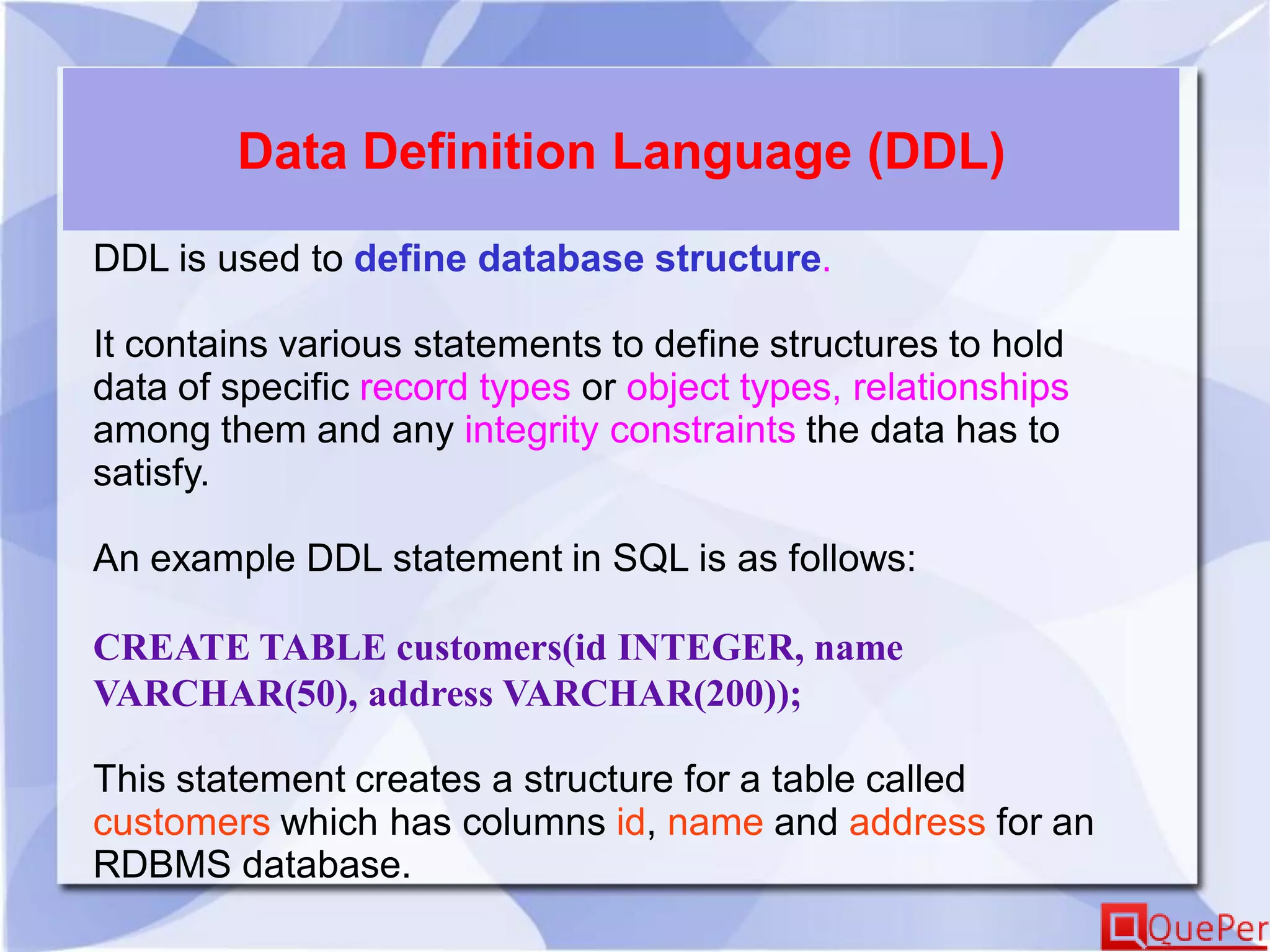 Data Definition Language (DDL)
DDL is used to define database structure.
It contains various statements to define structures to hold
data of specific record types or object types, relationships
among them and any integrity constraints the data has to
satisfy.
An example DDL statement in SQL is as follows:
CREATE TABLE customers(id INTEGER, name
VARCHAR(50), address VARCHAR(200));
This statement creates a structure for a table called
customers which has columns id, name and address for an
RDBMS database.
 
