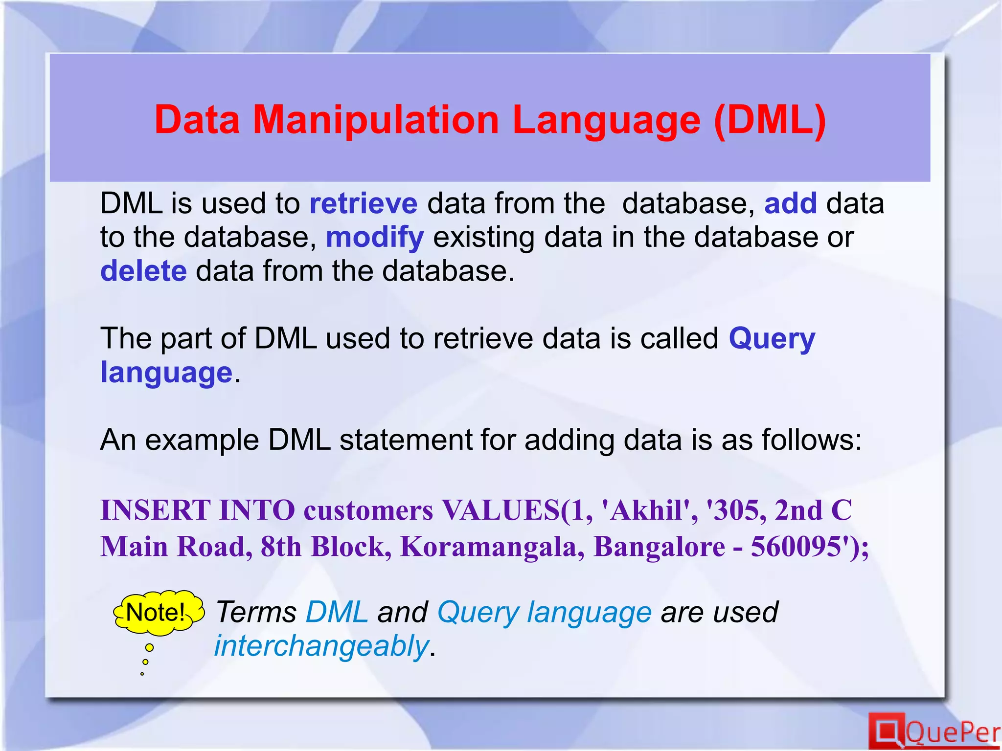 Data Manipulation Language (DML)
DML is used to retrieve data from the database, add data
to the database, modify existing data in the database or
delete data from the database.
The part of DML used to retrieve data is called Query
language.
An example DML statement for adding data is as follows:
INSERT INTO customers VALUES(1, 'Akhil', '305, 2nd C
Main Road, 8th Block, Koramangala, Bangalore - 560095');
Note! Terms DML and Query language are used
interchangeably.
 