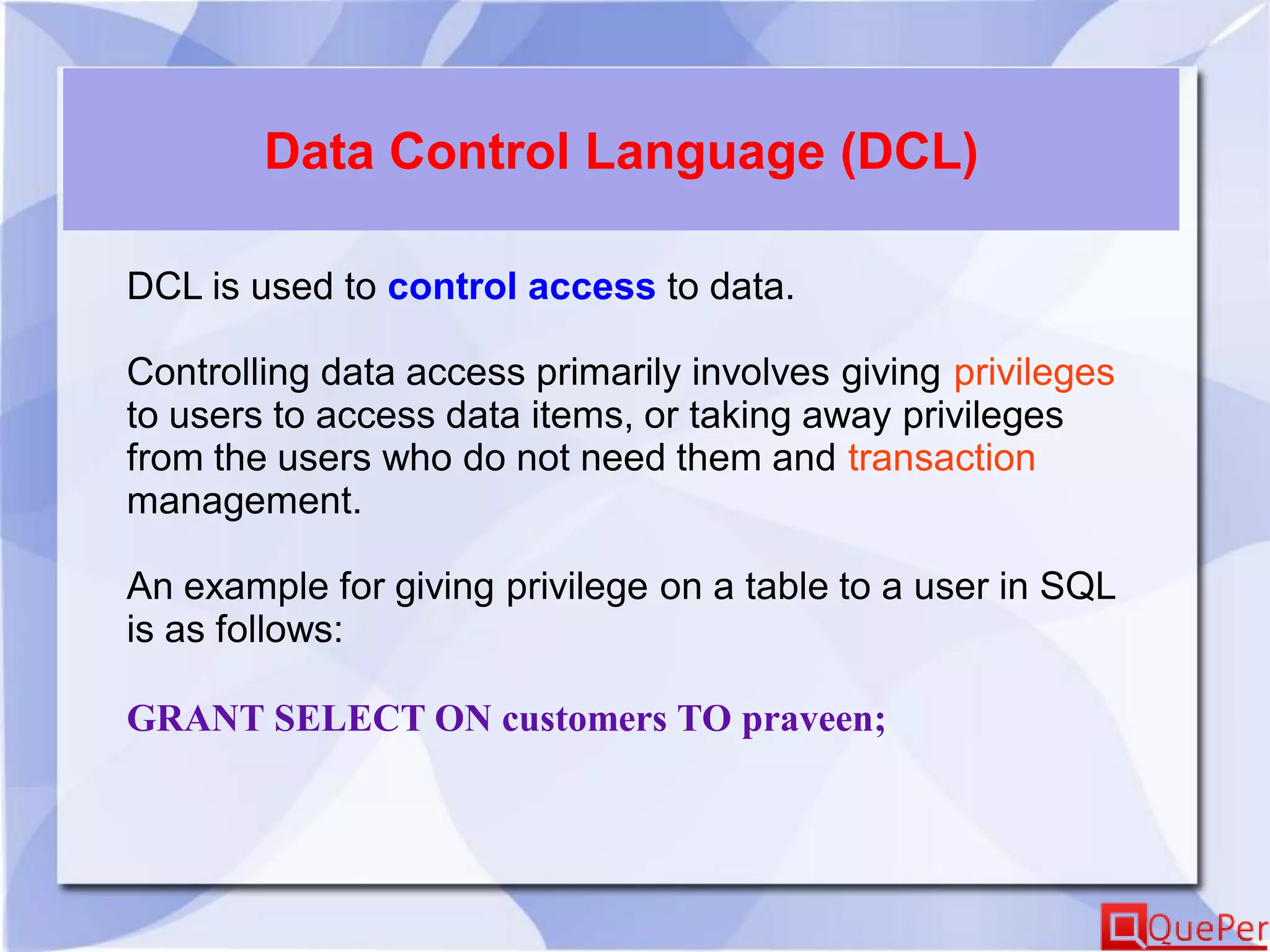 Data Control Language (DCL)
DCL is used to control access to data.
Controlling data access primarily involves giving privileges
to users to access data items, or taking away privileges
from the users who do not need them and transaction
management.
An example for giving privilege on a table to a user in SQL
is as follows:
GRANT SELECT ON customers TO praveen;
 