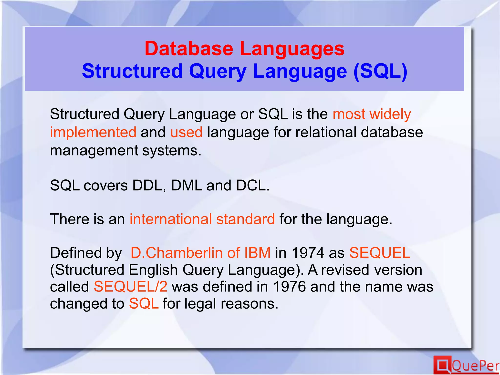 Database Languages
Structured Query Language (SQL)
Structured Query Language or SQL is the most widely
implemented and used language for relational database
management systems.
SQL covers DDL, DML and DCL.
There is an international standard for the language.
Defined by D.Chamberlin of IBM in 1974 as SEQUEL
(Structured English Query Language). A revised version
called SEQUEL/2 was defined in 1976 and the name was
changed to SQL for legal reasons.
 