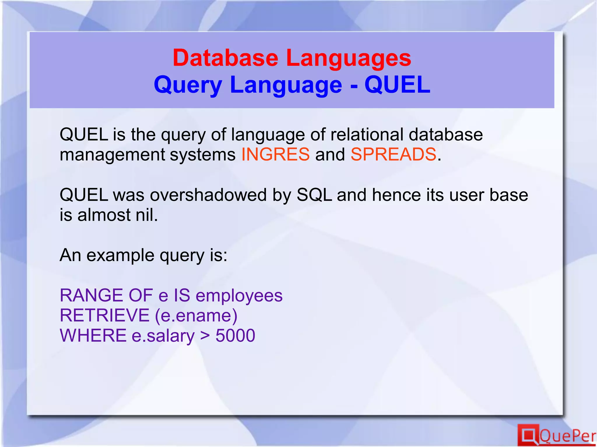 Database Languages
Query Language - QUEL
QUEL is the query of language of relational database
management systems INGRES and SPREADS.
QUEL was overshadowed by SQL and hence its user base
is almost nil.
An example query is:
RANGE OF e IS employees
RETRIEVE (e.ename)
WHERE e.salary > 5000
 