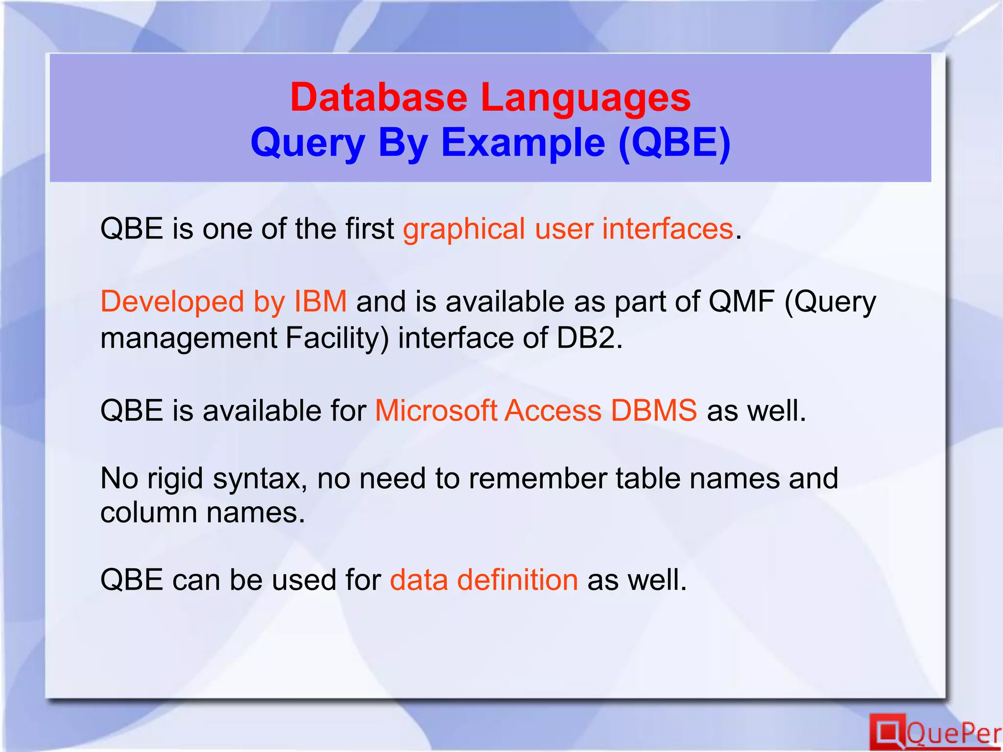 Database Languages
Query By Example (QBE)
QBE is one of the first graphical user interfaces.
Developed by IBM and is available as part of QMF (Query
management Facility) interface of DB2.
QBE is available for Microsoft Access DBMS as well.
No rigid syntax, no need to remember table names and
column names.
QBE can be used for data definition as well.
 