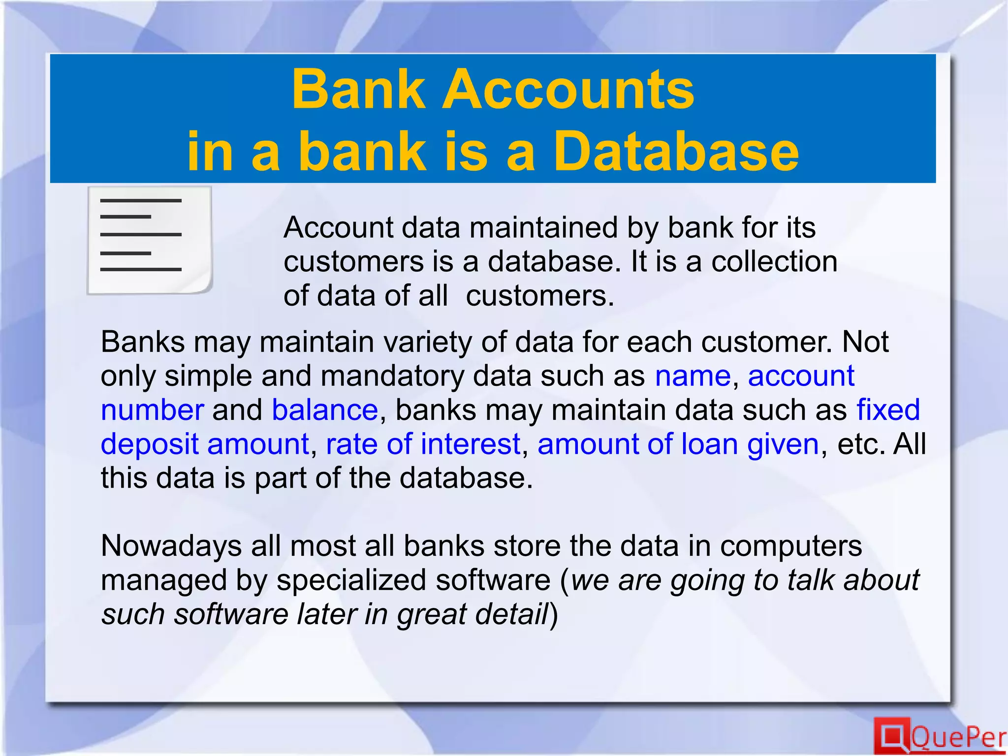 Bank Accounts
in a bank is a Database
Account data maintained by bank for its
customers is a database. It is a collection
of data of all customers.
Banks may maintain variety of data for each customer. Not
only simple and mandatory data such as name, account
number and balance, banks may maintain data such as fixed
deposit amount, rate of interest, amount of loan given, etc. All
this data is part of the database.
Nowadays all most all banks store the data in computers
managed by specialized software (we are going to talk about
such software later in great detail)
 