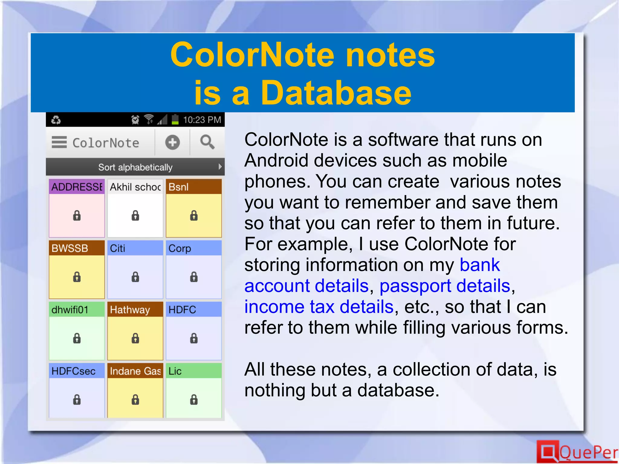 ColorNote notes
is a Database
ColorNote is a software that runs on
Android devices such as mobile
phones. You can create various notes
you want to remember and save them
so that you can refer to them in future.
For example, I use ColorNote for
storing information on my bank
account details, passport details,
income tax details, etc., so that I can
refer to them while filling various forms.
All these notes, a collection of data, is
nothing but a database.
 