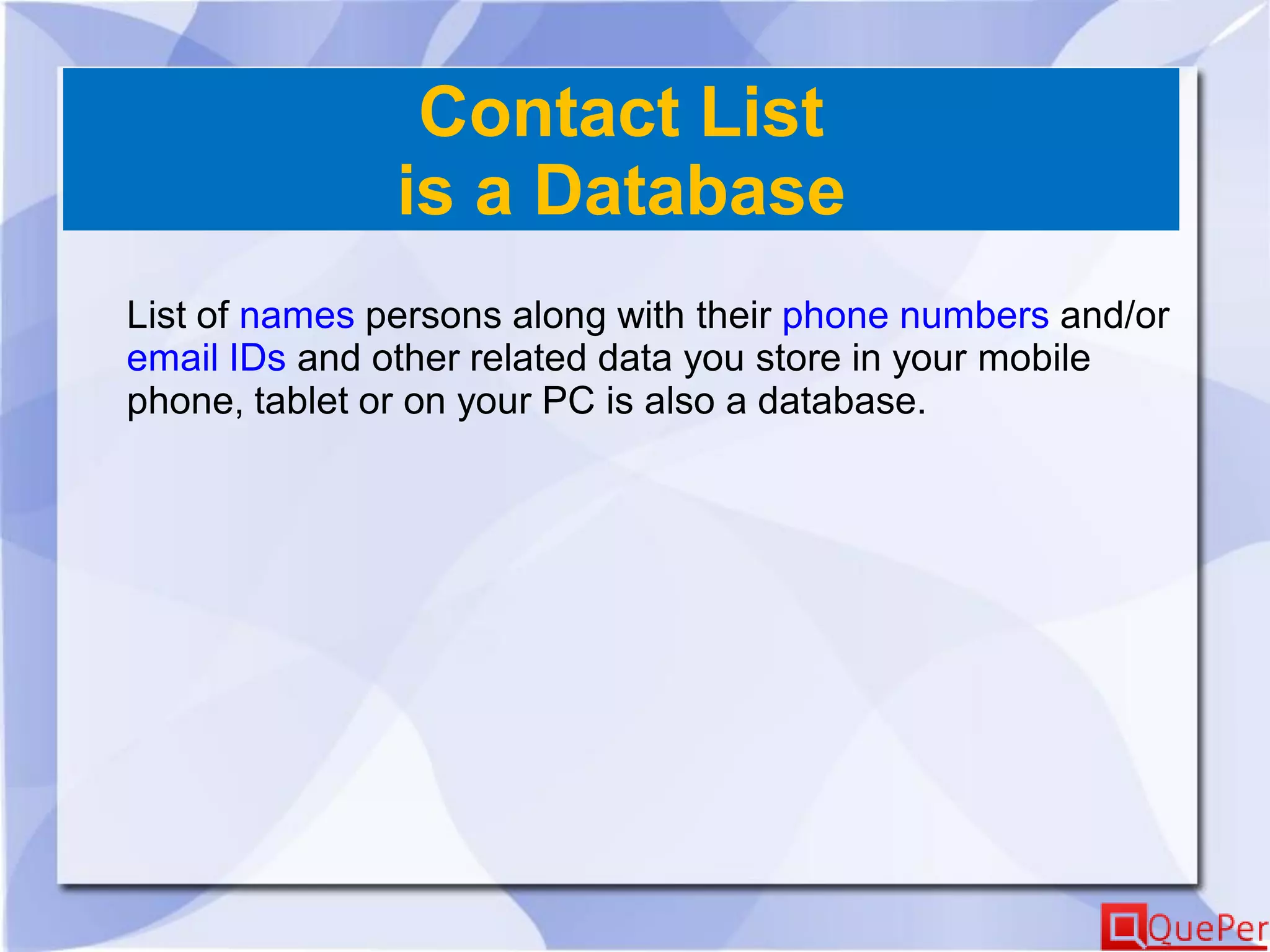 Contact List
is a Database
List of names persons along with their phone numbers and/or
email IDs and other related data you store in your mobile
phone, tablet or on your PC is also a database.
 